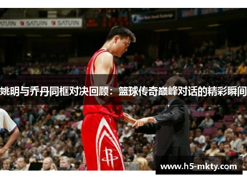 姚明与乔丹同框对决回顾：篮球传奇巅峰对话的精彩瞬间