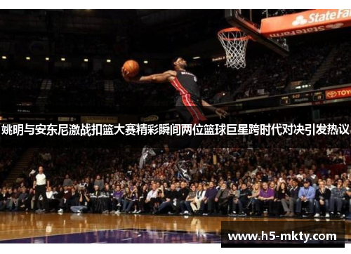 姚明与安东尼激战扣篮大赛精彩瞬间两位篮球巨星跨时代对决引发热议