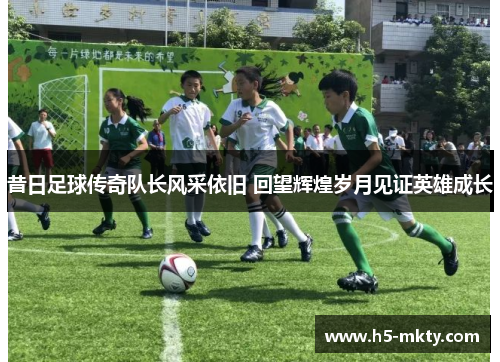 昔日足球传奇队长风采依旧 回望辉煌岁月见证英雄成长