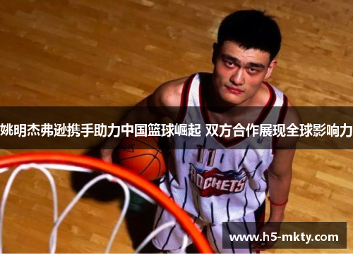 姚明杰弗逊携手助力中国篮球崛起 双方合作展现全球影响力