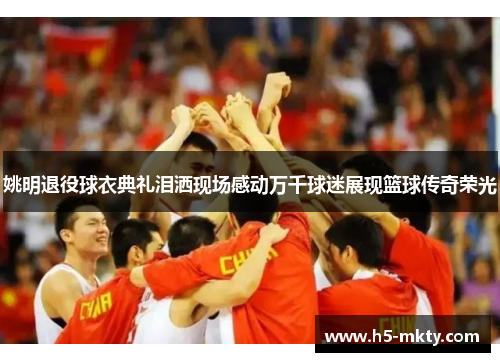 姚明退役球衣典礼泪洒现场感动万千球迷展现篮球传奇荣光