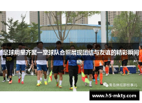 足球明星齐聚一堂球队合照展现团结与友谊的精彩瞬间